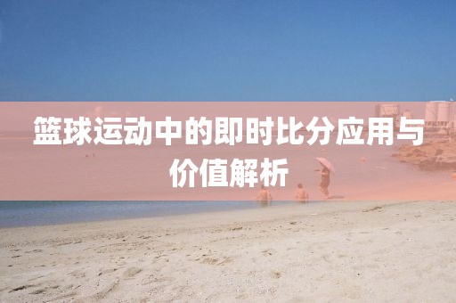 篮球运动中的即时比分应用与价值解析