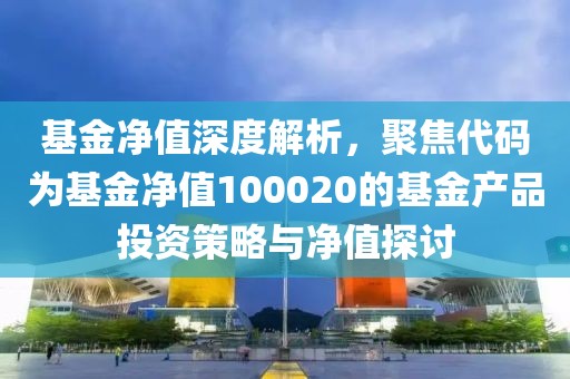 基金净值深度解析，聚焦代码为基金净值100020的基金产品投资策略与净值探讨