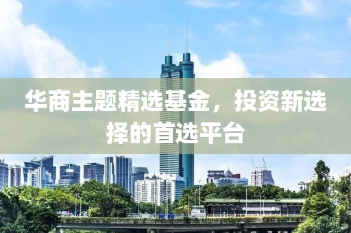 华商主题精选基金，投资新选择的首选平台