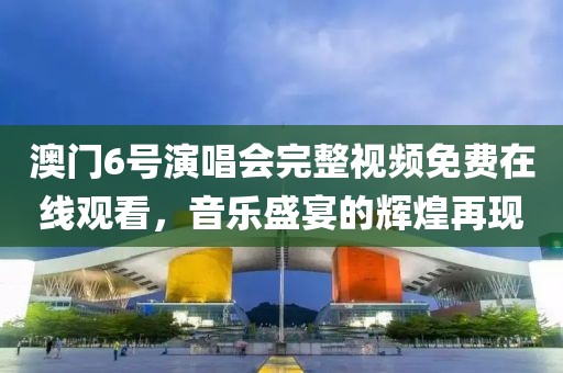 澳门6号演唱会完整视频免费在线观看，音乐盛宴的辉煌再现