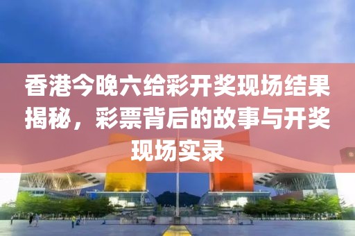 香港今晚六给彩开奖现场结果揭秘，彩票背后的故事与开奖现场实录