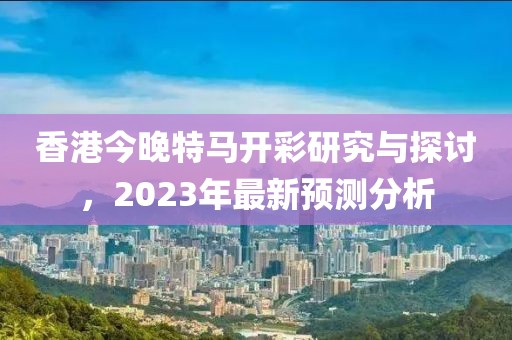 香港今晚特马开彩研究与探讨，2023年最新预测分析