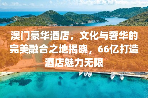 澳门豪华酒店，文化与奢华的完美融合之地揭晓，66亿打造酒店魅力无限
