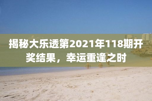 揭秘大乐透第2021年118期开奖结果，幸运重逢之时