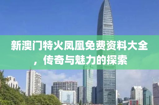 新澳门特火凤凰免费资料大全，传奇与魅力的探索
