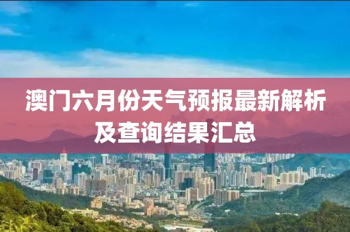 澳门六月份天气预报最新解析及查询结果汇总