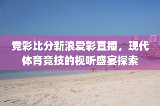 竞彩比分新浪爱彩直播，现代体育竞技的视听盛宴探索
