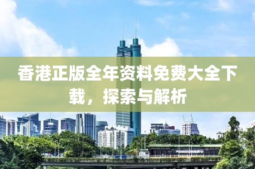 香港正版全年资料免费大全下载，探索与解析