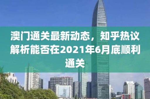 澳门通关最新动态，知乎热议解析能否在2021年6月底顺利通关