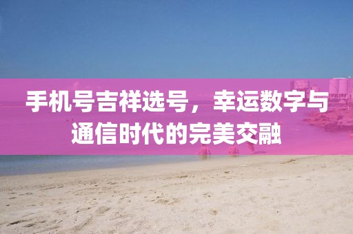 手机号吉祥选号，幸运数字与通信时代的完美交融