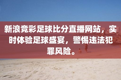 新浪竞彩足球比分直播网站，实时体验足球盛宴，警惕违法犯罪风险。