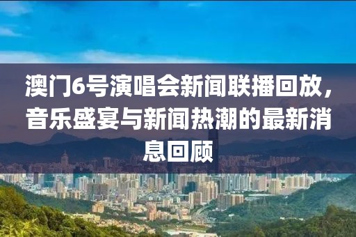 澳门6号演唱会新闻联播回放，音乐盛宴与新闻热潮的最新消息回顾