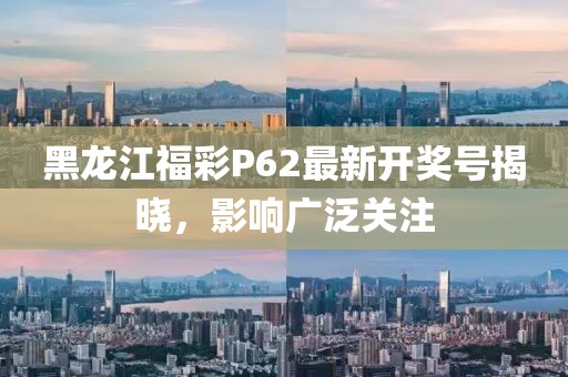 黑龙江福彩P62最新开奖号揭晓，影响广泛关注