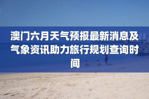澳门六月天气预报最新消息及气象资讯助力旅行规划查询时间