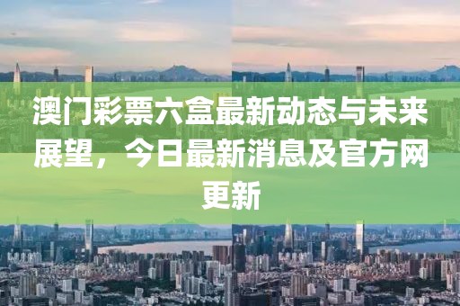 澳门彩票六盒最新动态与未来展望，今日最新消息及官方网更新
