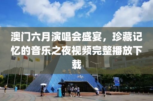 澳门六月演唱会盛宴，珍藏记忆的音乐之夜视频完整播放下载