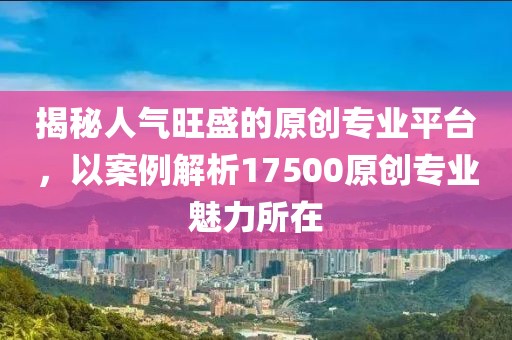 揭秘人气旺盛的原创专业平台，以案例解析17500原创专业魅力所在