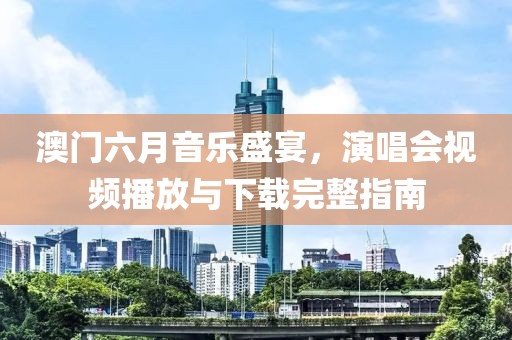 澳门六月音乐盛宴，演唱会视频播放与下载完整指南