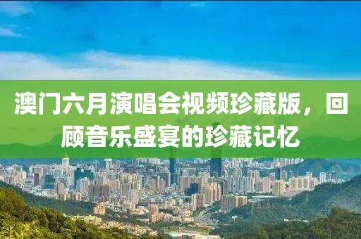 澳门六月演唱会视频珍藏版，回顾音乐盛宴的珍藏记忆