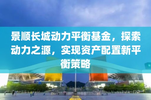 景顺长城动力平衡基金，探索动力之源，实现资产配置新平衡策略