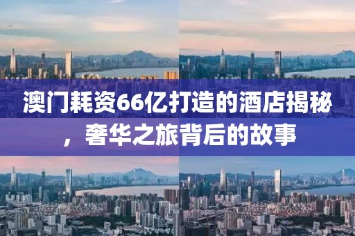 澳门耗资66亿打造的酒店揭秘，奢华之旅背后的故事