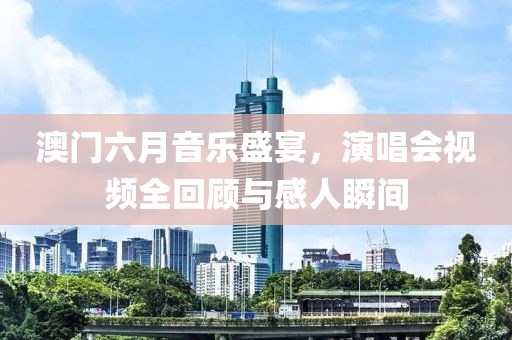 澳门六月音乐盛宴，演唱会视频全回顾与感人瞬间