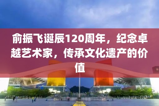 俞振飞诞辰120周年，纪念卓越艺术家，传承文化遗产的价值