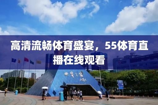 高清流畅体育盛宴，55体育直播在线观看