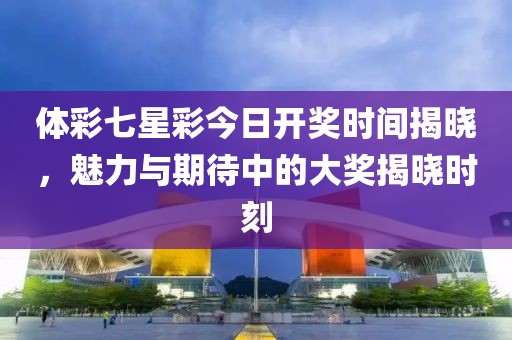 体彩七星彩今日开奖时间揭晓，魅力与期待中的大奖揭晓时刻