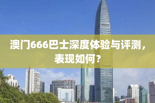 澳门666巴士深度体验与评测，表现如何？