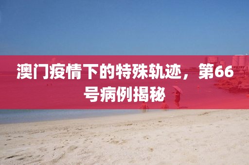 澳门疫情下的特殊轨迹，第66号病例揭秘