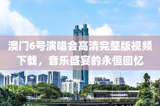 澳门6号演唱会高清完整版视频下载，音乐盛宴的永恒回忆