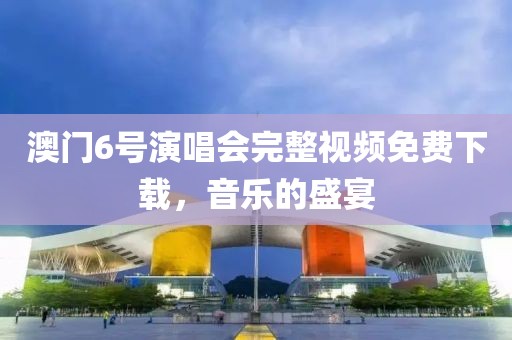 澳门6号演唱会完整视频免费下载，音乐的盛宴