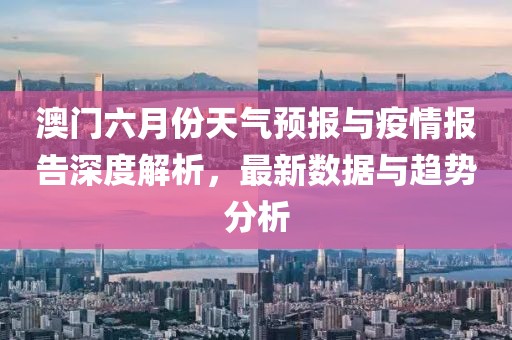 澳门六月份天气预报与疫情报告深度解析，最新数据与趋势分析