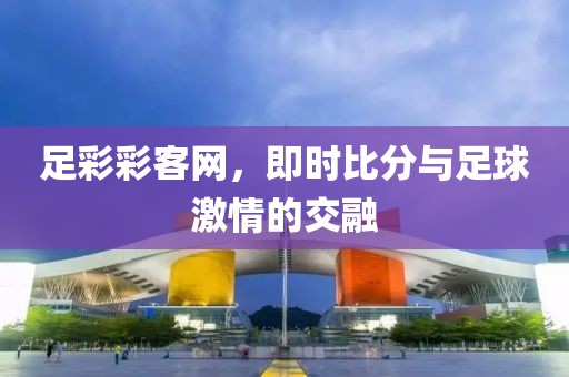 足彩彩客网，即时比分与足球激情的交融