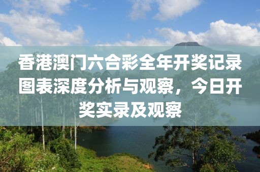香港澳门六合彩全年开奖记录图表深度分析与观察，今日开奖实录及观察