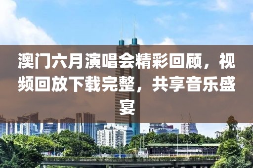澳门六月演唱会精彩回顾，视频回放下载完整，共享音乐盛宴