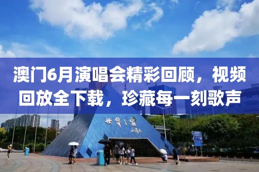 澳门6月演唱会精彩回顾，视频回放全下载，珍藏每一刻歌声