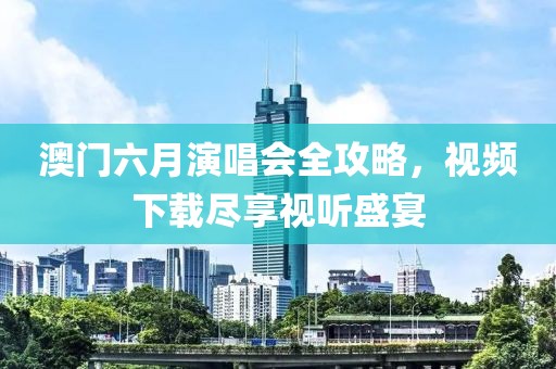 澳门六月演唱会全攻略，视频下载尽享视听盛宴