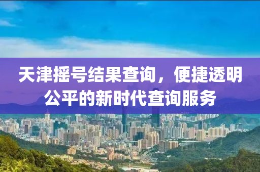 天津摇号结果查询，便捷透明公平的新时代查询服务