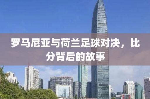 罗马尼亚与荷兰足球对决，比分背后的故事