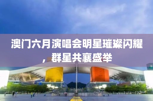 澳门六月演唱会明星璀璨闪耀，群星共襄盛举