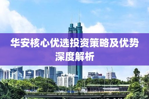 华安核心优选投资策略及优势深度解析