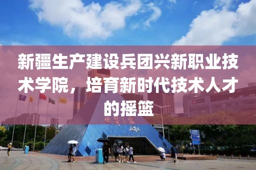 新疆生产建设兵团兴新职业技术学院，培育新时代技术人才的摇篮