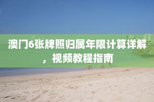 澳门6张牌照归属年限计算详解，视频教程指南