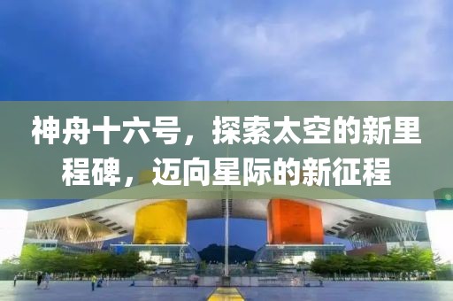 神舟十六号，探索太空的新里程碑，迈向星际的新征程