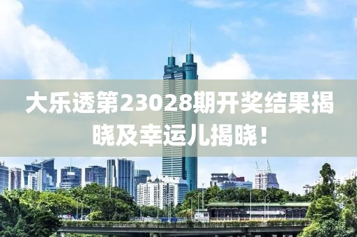 大乐透第23028期开奖结果揭晓及幸运儿揭晓！