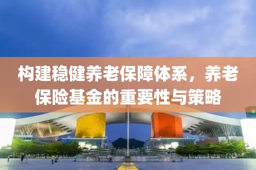 构建稳健养老保障体系，养老保险基金的重要性与策略