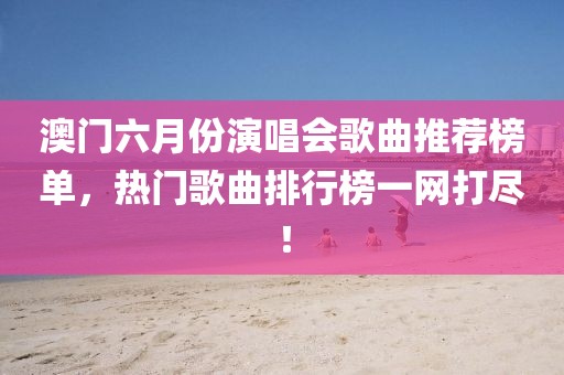 澳门六月份演唱会歌曲推荐榜单，热门歌曲排行榜一网打尽！