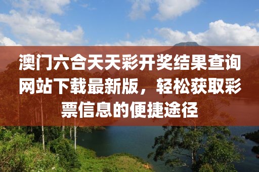 澳门六合天天彩开奖结果查询网站下载最新版，轻松获取彩票信息的便捷途径